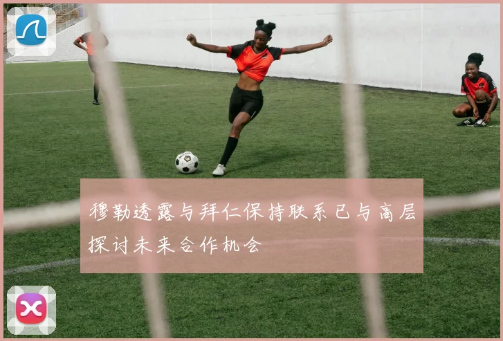 穆勒透露与拜仁保持联系已与高层探讨未来合作机会