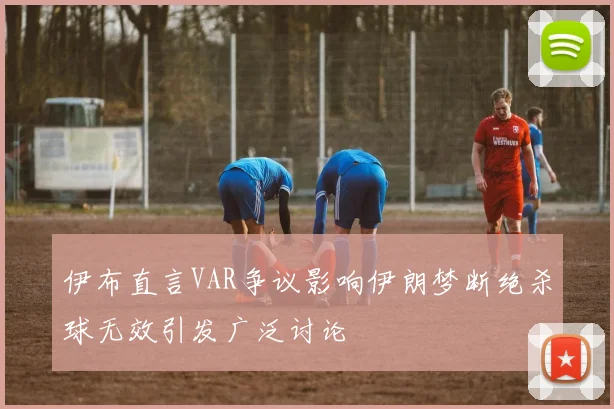 伊布直言VAR争议影响伊朗梦断绝杀球无效引发广泛讨论