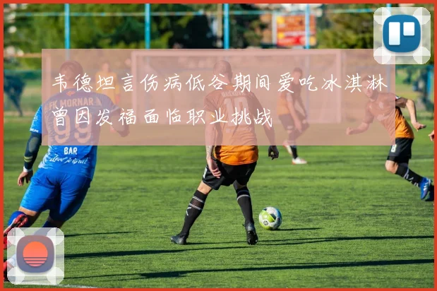 韦德坦言伤病低谷期间爱吃冰淇淋曾因发福面临职业挑战