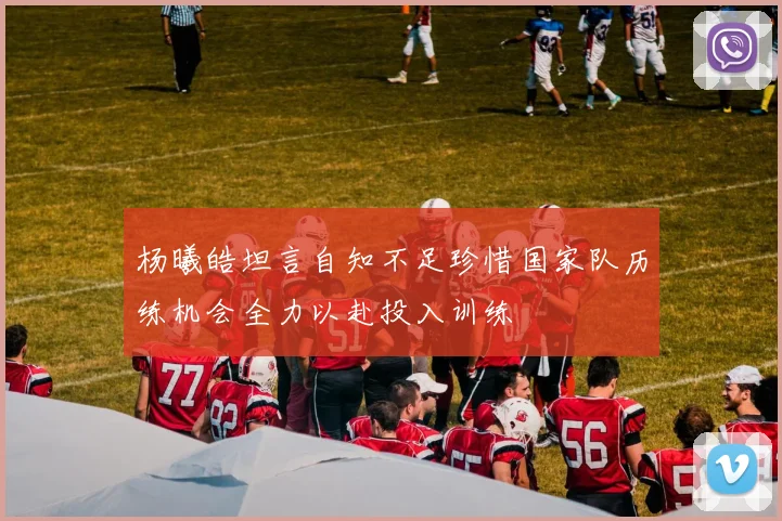 杨曦皓坦言自知不足珍惜国家队历练机会全力以赴投入训练