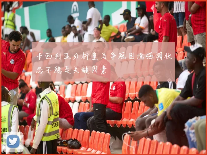 卡西利亚分析皇马争冠困境强调状态不稳是关键因素