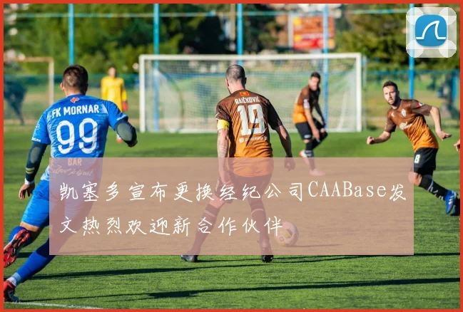 凯塞多宣布更换经纪公司CAABase发文热烈欢迎新合作伙伴