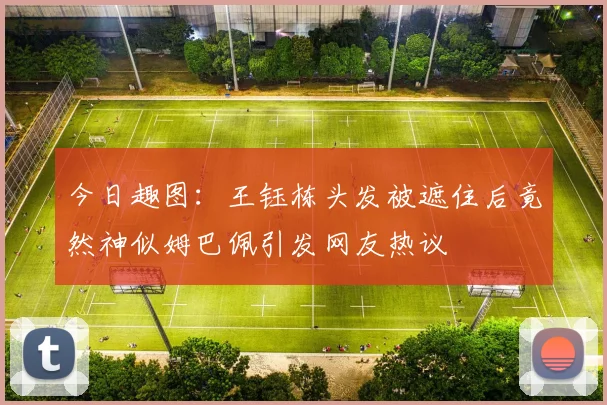 今日趣图：王钰栋头发被遮住后竟然神似姆巴佩引发网友热议
