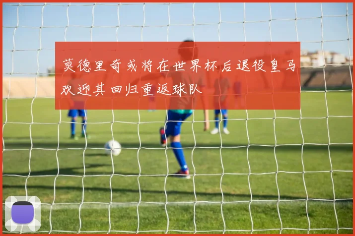 莫德里奇或将在世界杯后退役皇马欢迎其回归重返球队