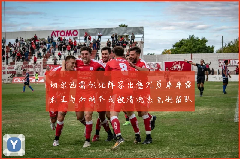切尔西需优化阵容出售冗员库库雷利亚与加纳乔或被清洗杰克逊留队