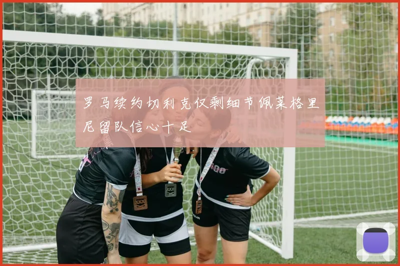 罗马续约切利克仅剩细节佩莱格里尼留队信心十足