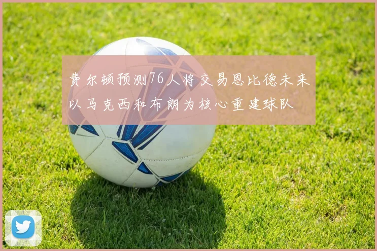 费尔顿预测76人将交易恩比德未来以马克西和布朗为核心重建球队