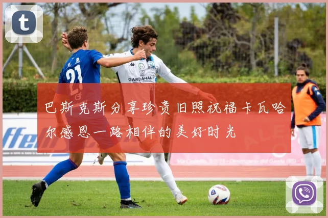 巴斯克斯分享珍贵旧照祝福卡瓦哈尔感恩一路相伴的美好时光
