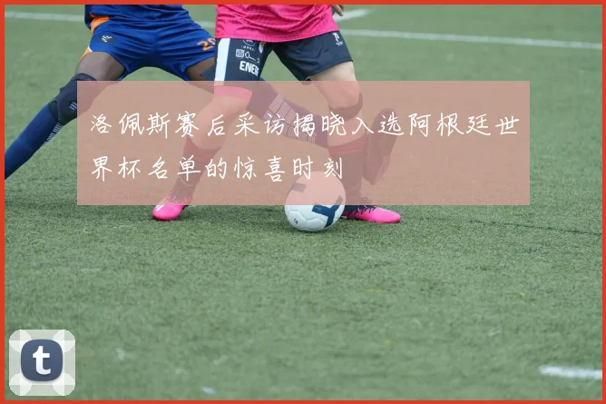 洛佩斯赛后采访揭晓入选阿根廷世界杯名单的惊喜时刻