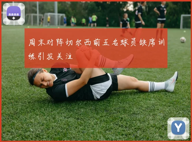 周末对阵切尔西前五名球员缺席训练引发关注