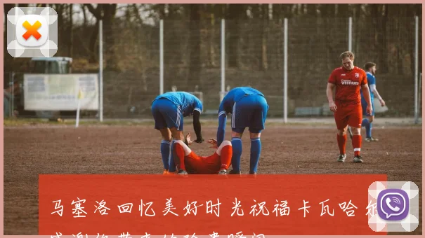 马塞洛回忆美好时光祝福卡瓦哈尔感谢你带来的珍贵瞬间