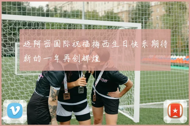 迈阿密国际祝福梅西生日快乐期待新的一年再创辉煌