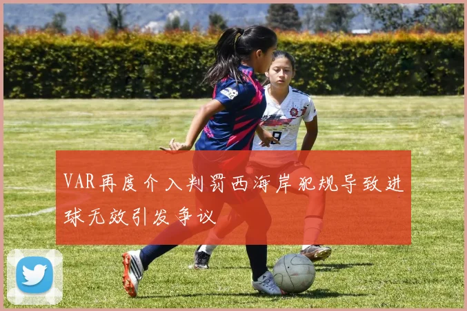 VAR再度介入判罚西海岸犯规导致进球无效引发争议